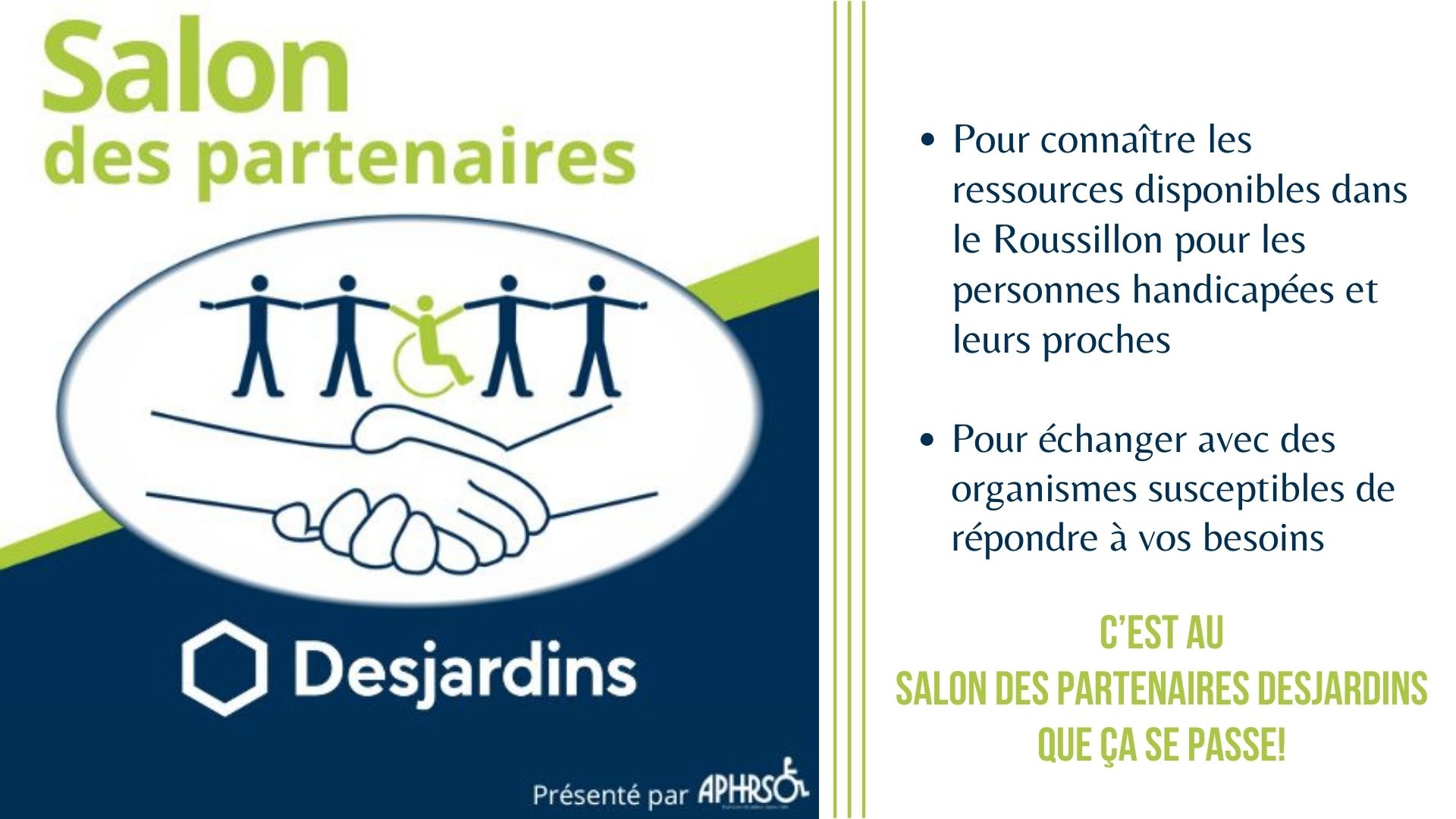 Salon des partenaires Desjardins: pour connaître les ressources disponibles dans le Roussillon pour les personnes handicapées et leurs proches et pour échanger avec des organismes susceptibes de répondre à vos besoins... c'est au salon des partenaires que ça se passe!
