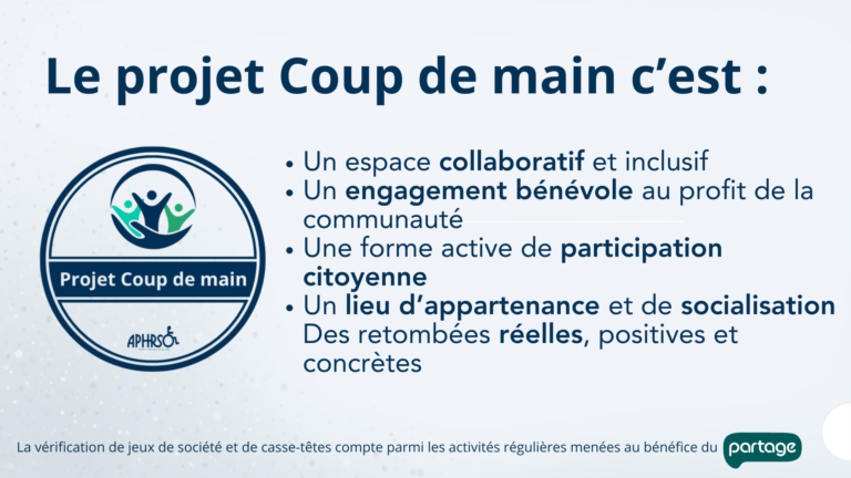 Le projet Coup de main c’est : Un espace collaboratif et inclusif Un engagement bénévole au profit de la communauté Une forme active de participation citoyenne Un lieu d’appartenance et de socialisation Des retombées réelles, positives et concrètes. La vérification de jeux de société et de casse-têtes compte parmi les activités régulières menées au bénéfice du Partage.